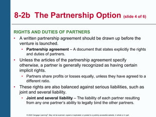 © 2020 Cengage Learning®. May not be scanned, copied or duplicated, or posted to a publicly accessible website, in whole or in part.
8-2b The Partnership Option (slide 4 of 6)
RIGHTS AND DUTIES OF PARTNERS
• A written partnership agreement should be drawn up before the
venture is launched.
• Partnership agreement – A document that states explicitly the rights
and duties of partners.
• Unless the articles of the partnership agreement specify
otherwise, a partner is generally recognized as having certain
implicit rights.
• Partners share profits or losses equally, unless they have agreed to a
different ratio.
• These rights are also balanced against serious liabilities, such as
joint and several liability.
• Joint and several liability – The liability of each partner resulting
from any one partner’s ability to legally bind the other partners.
 