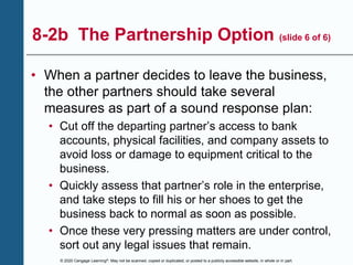 © 2020 Cengage Learning®. May not be scanned, copied or duplicated, or posted to a publicly accessible website, in whole or in part.
8-2b The Partnership Option (slide 6 of 6)
• When a partner decides to leave the business,
the other partners should take several
measures as part of a sound response plan:
• Cut off the departing partner’s access to bank
accounts, physical facilities, and company assets to
avoid loss or damage to equipment critical to the
business.
• Quickly assess that partner’s role in the enterprise,
and take steps to fill his or her shoes to get the
business back to normal as soon as possible.
• Once these very pressing matters are under control,
sort out any legal issues that remain.
 