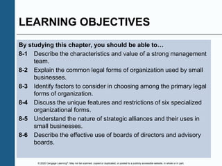 © 2020 Cengage Learning®. May not be scanned, copied or duplicated, or posted to a publicly accessible website, in whole or in part.
LEARNING OBJECTIVES
By studying this chapter, you should be able to…
8-1 Describe the characteristics and value of a strong management
team.
8-2 Explain the common legal forms of organization used by small
businesses.
8-3 Identify factors to consider in choosing among the primary legal
forms of organization.
8-4 Discuss the unique features and restrictions of six specialized
organizational forms.
8-5 Understand the nature of strategic alliances and their uses in
small businesses.
8-6 Describe the effective use of boards of directors and advisory
boards.
 