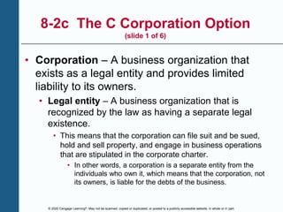 © 2020 Cengage Learning®. May not be scanned, copied or duplicated, or posted to a publicly accessible website, in whole or in part.
8-2c The C Corporation Option
(slide 1 of 6)
• Corporation – A business organization that
exists as a legal entity and provides limited
liability to its owners.
• Legal entity – A business organization that is
recognized by the law as having a separate legal
existence.
• This means that the corporation can file suit and be sued,
hold and sell property, and engage in business operations
that are stipulated in the corporate charter.
• In other words, a corporation is a separate entity from the
individuals who own it, which means that the corporation, not
its owners, is liable for the debts of the business.
 