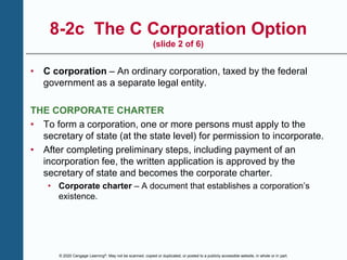 © 2020 Cengage Learning®. May not be scanned, copied or duplicated, or posted to a publicly accessible website, in whole or in part.
8-2c The C Corporation Option
(slide 2 of 6)
• C corporation – An ordinary corporation, taxed by the federal
government as a separate legal entity.
THE CORPORATE CHARTER
• To form a corporation, one or more persons must apply to the
secretary of state (at the state level) for permission to incorporate.
• After completing preliminary steps, including payment of an
incorporation fee, the written application is approved by the
secretary of state and becomes the corporate charter.
• Corporate charter – A document that establishes a corporation’s
existence.
 