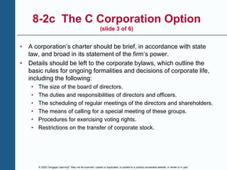 © 2020 Cengage Learning®. May not be scanned, copied or duplicated, or posted to a publicly accessible website, in whole or in part.
8-2c The C Corporation Option
(slide 3 of 6)
• A corporation’s charter should be brief, in accordance with state
law, and broad in its statement of the firm’s power.
• Details should be left to the corporate bylaws, which outline the
basic rules for ongoing formalities and decisions of corporate life,
including the following:
• The size of the board of directors.
• The duties and responsibilities of directors and officers.
• The scheduling of regular meetings of the directors and shareholders.
• The means of calling for a special meeting of these groups.
• Procedures for exercising voting rights.
• Restrictions on the transfer of corporate stock.
 