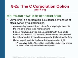 © 2020 Cengage Learning®. May not be scanned, copied or duplicated, or posted to a publicly accessible website, in whole or in part.
8-2c The C Corporation Option
(slide 4 of 6)
RIGHTS AND STATUS OF STOCKHOLDERS
• Ownership in a corporation is evidenced by shares of
stock owned by a stockholder.
• An ownership interest does not confer a legal right to act for
the firm or to share in its management.
• It does, however, provide the stockholder with the right to
receive dividends in proportion to the shares of stock owned,
but only when the dividends are properly declared by the firm.
• Ownership of stock typically carries a preemptive right.
• Preemptive right – The right of stockholders to buy new shares
of stock before they are offered to the public.
 