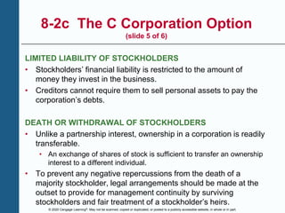 © 2020 Cengage Learning®. May not be scanned, copied or duplicated, or posted to a publicly accessible website, in whole or in part.
8-2c The C Corporation Option
(slide 5 of 6)
LIMITED LIABILITY OF STOCKHOLDERS
• Stockholders’ financial liability is restricted to the amount of
money they invest in the business.
• Creditors cannot require them to sell personal assets to pay the
corporation’s debts.
DEATH OR WITHDRAWAL OF STOCKHOLDERS
• Unlike a partnership interest, ownership in a corporation is readily
transferable.
• An exchange of shares of stock is sufficient to transfer an ownership
interest to a different individual.
• To prevent any negative repercussions from the death of a
majority stockholder, legal arrangements should be made at the
outset to provide for management continuity by surviving
stockholders and fair treatment of a stockholder’s heirs.
 