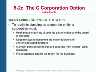 © 2020 Cengage Learning®. May not be scanned, copied or duplicated, or posted to a publicly accessible website, in whole or in part.
8-2c The C Corporation Option
(slide 6 of 6)
MAINTAINING CORPORATE STATUS
• To retain its standing as a separate entity, a
corporation must:
• Hold annual meetings of both the shareholders and the board
of directors.
• Keep minutes to document the major decisions of
shareholders and directors.
• Maintain bank accounts that are separate from owners’ bank
accounts.
• File a separate income tax return for the business.
 
