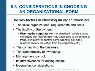 © 2020 Cengage Learning®. May not be scanned, copied or duplicated, or posted to a publicly accessible website, in whole or in part.
8-3 CONSIDERATIONS IN CHOOSING
AN ORGANIZATIONAL FORM
• The key factors in choosing an organization are:
• The initial organizational requirements and costs.
• The liability of the owners.
• Piercing the corporate veil – A situation in which a court
concludes that incorporation has been used to perpetuate a
fraud, skirt a law, or commit some wrongful act, and it
removes liability protection from the corporate entity.
• The continuity of the business.
• The transferability of ownership.
• Management control.
• Its attractiveness for raising capital.
• Income tax considerations.
 