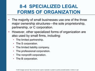 © 2020 Cengage Learning®. May not be scanned, copied or duplicated, or posted to a publicly accessible website, in whole or in part.
8-4 SPECIALIZED LEGAL
FORMS OF ORGANIZATION
• The majority of small businesses use one of the three
major ownership structures—the sole proprietorship,
partnership, or C corporation.
• However, other specialized forms of organization are
also used by small firms, including:
• The limited partnership.
• The S corporation.
• The limited liability company.
• The professional corporation.
• The nonprofit corporation.
• The B corporation.
 