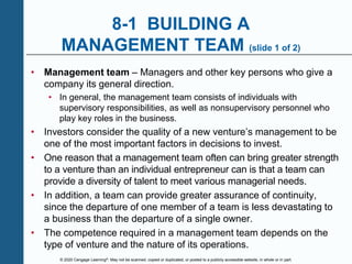 © 2020 Cengage Learning®. May not be scanned, copied or duplicated, or posted to a publicly accessible website, in whole or in part.
8-1 BUILDING A
MANAGEMENT TEAM (slide 1 of 2)
• Management team – Managers and other key persons who give a
company its general direction.
• In general, the management team consists of individuals with
supervisory responsibilities, as well as nonsupervisory personnel who
play key roles in the business.
• Investors consider the quality of a new venture’s management to be
one of the most important factors in decisions to invest.
• One reason that a management team often can bring greater strength
to a venture than an individual entrepreneur can is that a team can
provide a diversity of talent to meet various managerial needs.
• In addition, a team can provide greater assurance of continuity,
since the departure of one member of a team is less devastating to
a business than the departure of a single owner.
• The competence required in a management team depends on the
type of venture and the nature of its operations.
 