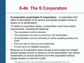 © 2020 Cengage Learning®. May not be scanned, copied or duplicated, or posted to a publicly accessible website, in whole or in part.
8-4b The S Corporation
• S corporation (subchapter S corporation) – A corporation that
offers limited liability to its owners and passes taxable income or
losses on to stockholders.
• To obtain S corporation status, a corporation must meet certain
requirements, including the following:
• The corporation must be domestic.
• The corporation can have no more than 100 stockholders.
• All stockholders must be individuals or certain qualifying estates and
trusts.
• Only one class of stock can be outstanding.
• It must not be an ineligible corporation.
• Because an S corporation does not pay income taxes but instead
passes taxable income or losses on to the stockholders, this allows
stockholders to receive dividends from the corporation without
double taxation on the firm’s profit.
 