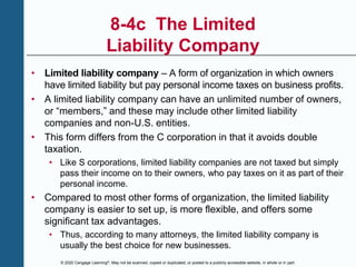 © 2020 Cengage Learning®. May not be scanned, copied or duplicated, or posted to a publicly accessible website, in whole or in part.
8-4c The Limited
Liability Company
• Limited liability company – A form of organization in which owners
have limited liability but pay personal income taxes on business profits.
• A limited liability company can have an unlimited number of owners,
or “members,” and these may include other limited liability
companies and non-U.S. entities.
• This form differs from the C corporation in that it avoids double
taxation.
• Like S corporations, limited liability companies are not taxed but simply
pass their income on to their owners, who pay taxes on it as part of their
personal income.
• Compared to most other forms of organization, the limited liability
company is easier to set up, is more flexible, and offers some
significant tax advantages.
• Thus, according to many attorneys, the limited liability company is
usually the best choice for new businesses.
 