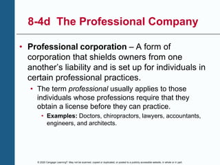 © 2020 Cengage Learning®. May not be scanned, copied or duplicated, or posted to a publicly accessible website, in whole or in part.
8-4d The Professional Company
• Professional corporation – A form of
corporation that shields owners from one
another’s liability and is set up for individuals in
certain professional practices.
• The term professional usually applies to those
individuals whose professions require that they
obtain a license before they can practice.
• Examples: Doctors, chiropractors, lawyers, accountants,
engineers, and architects.
 
