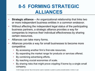 © 2020 Cengage Learning®. May not be scanned, copied or duplicated, or posted to a publicly accessible website, in whole or in part.
8-5 FORMING STRATEGIC
ALLIANCES
• Strategic alliance – An organizational relationship that links two
or more independent business entities in a common endeavor.
• Without affecting the independent legal status of the participating
business partners, a strategic alliance provides a way for
companies to improve their individual effectiveness by sharing
certain resources.
• Alliances can take many forms.
• Alliances provide a way for small businesses to become more
competitive:
• By accessing another firm’s first-rate resources.
• By expanding the market range for products or services offered.
• By combining advertising efforts.
• By reaching crucial economies of scale.
• By sharing risks that might prove crippling if borne by a single small
company.
 