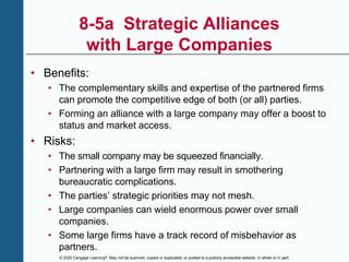 © 2020 Cengage Learning®. May not be scanned, copied or duplicated, or posted to a publicly accessible website, in whole or in part.
8-5a Strategic Alliances
with Large Companies
• Benefits:
• The complementary skills and expertise of the partnered firms
can promote the competitive edge of both (or all) parties.
• Forming an alliance with a large company may offer a boost to
status and market access.
• Risks:
• The small company may be squeezed financially.
• Partnering with a large firm may result in smothering
bureaucratic complications.
• The parties’ strategic priorities may not mesh.
• Large companies can wield enormous power over small
companies.
• Some large firms have a track record of misbehavior as
partners.
 