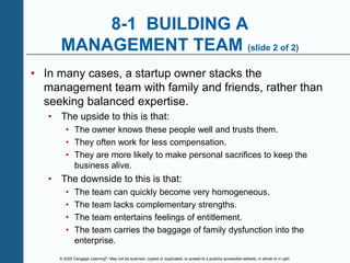 © 2020 Cengage Learning®. May not be scanned, copied or duplicated, or posted to a publicly accessible website, in whole or in part.
8-1 BUILDING A
MANAGEMENT TEAM (slide 2 of 2)
• In many cases, a startup owner stacks the
management team with family and friends, rather than
seeking balanced expertise.
• The upside to this is that:
• The owner knows these people well and trusts them.
• They often work for less compensation.
• They are more likely to make personal sacrifices to keep the
business alive.
• The downside to this is that:
• The team can quickly become very homogeneous.
• The team lacks complementary strengths.
• The team entertains feelings of entitlement.
• The team carries the baggage of family dysfunction into the
enterprise.
 