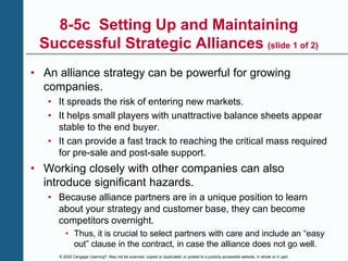 © 2020 Cengage Learning®. May not be scanned, copied or duplicated, or posted to a publicly accessible website, in whole or in part.
8-5c Setting Up and Maintaining
Successful Strategic Alliances (slide 1 of 2)
• An alliance strategy can be powerful for growing
companies.
• It spreads the risk of entering new markets.
• It helps small players with unattractive balance sheets appear
stable to the end buyer.
• It can provide a fast track to reaching the critical mass required
for pre-sale and post-sale support.
• Working closely with other companies can also
introduce significant hazards.
• Because alliance partners are in a unique position to learn
about your strategy and customer base, they can become
competitors overnight.
• Thus, it is crucial to select partners with care and include an “easy
out” clause in the contract, in case the alliance does not go well.
 