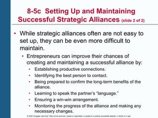 © 2020 Cengage Learning®. May not be scanned, copied or duplicated, or posted to a publicly accessible website, in whole or in part.
8-5c Setting Up and Maintaining
Successful Strategic Alliances (slide 2 of 2)
• While strategic alliances often are not easy to
set up, they can be even more difficult to
maintain.
• Entrepreneurs can improve their chances of
creating and maintaining a successful alliance by:
• Establishing productive connections.
• Identifying the best person to contact.
• Being prepared to confirm the long-term benefits of the
alliance.
• Learning to speak the partner’s “language.”
• Ensuring a win-win arrangement.
• Monitoring the progress of the alliance and making any
necessary changes.
 