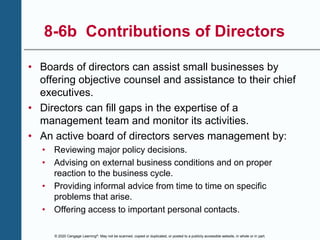 © 2020 Cengage Learning®. May not be scanned, copied or duplicated, or posted to a publicly accessible website, in whole or in part.
8-6b Contributions of Directors
• Boards of directors can assist small businesses by
offering objective counsel and assistance to their chief
executives.
• Directors can fill gaps in the expertise of a
management team and monitor its activities.
• An active board of directors serves management by:
• Reviewing major policy decisions.
• Advising on external business conditions and on proper
reaction to the business cycle.
• Providing informal advice from time to time on specific
problems that arise.
• Offering access to important personal contacts.
 