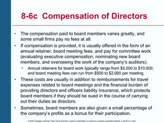 © 2020 Cengage Learning®. May not be scanned, copied or duplicated, or posted to a publicly accessible website, in whole or in part.
8-6c Compensation of Directors
• The compensation paid to board members varies greatly, and
some small firms pay no fees at all.
• If compensation is provided, it is usually offered in the form of an
annual retainer, board meeting fees, and pay for committee work
(evaluating executive compensation, nominating new board
members, and overseeing the work of the company’s auditors).
• Annual retainers for board work typically range from $5,000 to $10,000,
and board meeting fees can run from $500 to $2,000 per meeting.
• These costs are usually in addition to reimbursements for travel
expenses related to board meetings and the financial burden of
providing directors and officers liability insurance, which protects
board members if they should be sued in the course of carrying
out their duties as directors.
• Sometimes, board members are also given a small percentage of
the company’s profits as a bonus for their participation.
 