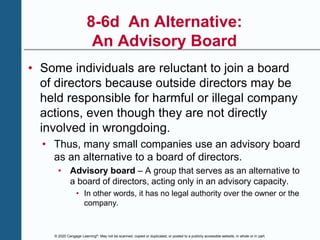 © 2020 Cengage Learning®. May not be scanned, copied or duplicated, or posted to a publicly accessible website, in whole or in part.
8-6d An Alternative:
An Advisory Board
• Some individuals are reluctant to join a board
of directors because outside directors may be
held responsible for harmful or illegal company
actions, even though they are not directly
involved in wrongdoing.
• Thus, many small companies use an advisory board
as an alternative to a board of directors.
• Advisory board – A group that serves as an alternative to
a board of directors, acting only in an advisory capacity.
• In other words, it has no legal authority over the owner or the
company.
 