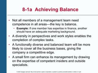 © 2020 Cengage Learning®. May not be scanned, copied or duplicated, or posted to a publicly accessible website, in whole or in part.
8-1a Achieving Balance
• Not all members of a management team need
competence in all areas—the key is balance.
• Example: If one member has expertise in finance, another
should have an adequate marketing background.
• A diversity in perspectives and work styles enables the
completion of complex tasks.
• A functionally diverse and balanced team will be more
likely to cover all the business bases, giving the
company a competitive edge.
• A small firm can enhance its management by drawing
on the expertise of competent insiders and outside
specialists.
 