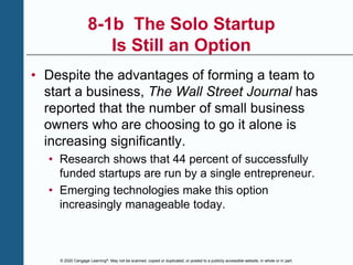 © 2020 Cengage Learning®. May not be scanned, copied or duplicated, or posted to a publicly accessible website, in whole or in part.
8-1b The Solo Startup
Is Still an Option
• Despite the advantages of forming a team to
start a business, The Wall Street Journal has
reported that the number of small business
owners who are choosing to go it alone is
increasing significantly.
• Research shows that 44 percent of successfully
funded startups are run by a single entrepreneur.
• Emerging technologies make this option
increasingly manageable today.
 