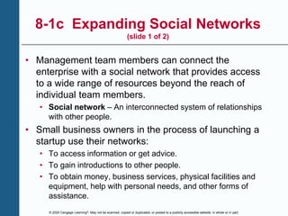 © 2020 Cengage Learning®. May not be scanned, copied or duplicated, or posted to a publicly accessible website, in whole or in part.
8-1c Expanding Social Networks
(slide 1 of 2)
• Management team members can connect the
enterprise with a social network that provides access
to a wide range of resources beyond the reach of
individual team members.
• Social network – An interconnected system of relationships
with other people.
• Small business owners in the process of launching a
startup use their networks:
• To access information or get advice.
• To gain introductions to other people.
• To obtain money, business services, physical facilities and
equipment, help with personal needs, and other forms of
assistance.
 