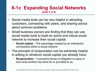© 2020 Cengage Learning®. May not be scanned, copied or duplicated, or posted to a publicly accessible website, in whole or in part.
8-1c Expanding Social Networks
(slide 2 of 2)
• Social media tools can be very helpful in attracting
customers, connecting with peers, and sharing advice
about common problems.
• Small business owners are finding that they can use
social media tools to build an active and robust social
network to increase their social capital.
• Social capital – The advantage created by an individual’s
connections within a social network.
• The principle of reciprocation can be extremely helpful
in adding to whatever social capital you already have.
• Reciprocation – A powerful sense of obligation to repay in
kind what another has done for or provided to us.
 