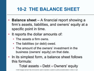 © 2020 Cengage Learning®. May not be scanned, copied or duplicated, or posted to a publicly accessible website, in whole or in part.
10-2 THE BALANCE SHEET
• Balance sheet – A financial report showing a
firm’s assets, liabilities, and owners’ equity at a
specific point in time.
• It reports the dollar amounts of:
• The assets a firm owns.
• The liabilities (or debt) owed.
• The amount of the owners’ investment in the
business (owners’ equity) on that date.
• In its simplest form, a balance sheet follows
this formula:
Total assets Debt Owners' equity
 
 
