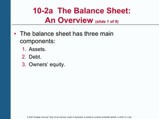 © 2020 Cengage Learning®. May not be scanned, copied or duplicated, or posted to a publicly accessible website, in whole or in part.
10-2a The Balance Sheet:
An Overview (slide 1 of 9)
• The balance sheet has three main
components:
1. Assets.
2. Debt.
3. Owners’ equity.
 