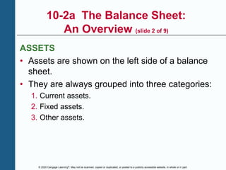 © 2020 Cengage Learning®. May not be scanned, copied or duplicated, or posted to a publicly accessible website, in whole or in part.
10-2a The Balance Sheet:
An Overview (slide 2 of 9)
ASSETS
• Assets are shown on the left side of a balance
sheet.
• They are always grouped into three categories:
1. Current assets.
2. Fixed assets.
3. Other assets.
 