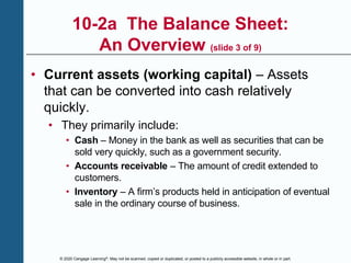 © 2020 Cengage Learning®. May not be scanned, copied or duplicated, or posted to a publicly accessible website, in whole or in part.
10-2a The Balance Sheet:
An Overview (slide 3 of 9)
• Current assets (working capital) – Assets
that can be converted into cash relatively
quickly.
• They primarily include:
• Cash – Money in the bank as well as securities that can be
sold very quickly, such as a government security.
• Accounts receivable – The amount of credit extended to
customers.
• Inventory – A firm’s products held in anticipation of eventual
sale in the ordinary course of business.
 