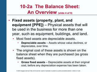 © 2020 Cengage Learning®. May not be scanned, copied or duplicated, or posted to a publicly accessible website, in whole or in part.
10-2a The Balance Sheet:
An Overview (slide 4 of 9)
• Fixed assets (property, plant, and
equipment [PPE]) – Physical assets that will
be used in the business for more than one
year, such as equipment, buildings, and land.
• Most fixed assets are depreciable assets.
• Depreciable assets – Assets whose value declines, or
depreciates, over time.
• The original cost of these assets is shown on the
balance sheet when they are purchased (as gross
fixed assets).
• Gross fixed assets – Depreciable assets at their original
cost, before any depreciation expense has been taken.
 