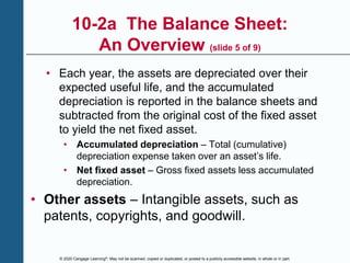 © 2020 Cengage Learning®. May not be scanned, copied or duplicated, or posted to a publicly accessible website, in whole or in part.
10-2a The Balance Sheet:
An Overview (slide 5 of 9)
• Each year, the assets are depreciated over their
expected useful life, and the accumulated
depreciation is reported in the balance sheets and
subtracted from the original cost of the fixed asset
to yield the net fixed asset.
• Accumulated depreciation – Total (cumulative)
depreciation expense taken over an asset’s life.
• Net fixed asset – Gross fixed assets less accumulated
depreciation.
• Other assets – Intangible assets, such as
patents, copyrights, and goodwill.
 