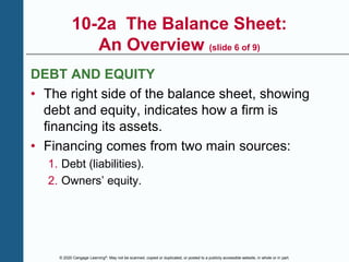 © 2020 Cengage Learning®. May not be scanned, copied or duplicated, or posted to a publicly accessible website, in whole or in part.
10-2a The Balance Sheet:
An Overview (slide 6 of 9)
DEBT AND EQUITY
• The right side of the balance sheet, showing
debt and equity, indicates how a firm is
financing its assets.
• Financing comes from two main sources:
1. Debt (liabilities).
2. Owners’ equity.
 