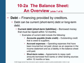 © 2020 Cengage Learning®. May not be scanned, copied or duplicated, or posted to a publicly accessible website, in whole or in part.
10-2a The Balance Sheet:
An Overview (slide 7 of 9)
• Debt – Financing provided by creditors.
• Debt can be current (short-term) debt or long-term
debt.
• Current debt (short-term liabilities) – Borrowed money
that must be repaid within 12 months.
• Examples of current debt include the following:
• Accounts payable (trade credit) – Outstanding credit
that is owed to suppliers.
• Accrued expenses – Operating expenses that have
been incurred but not paid; shown as an expense in the
income statement and as a liability in the balance sheet
until paid.
• Short-term notes – Agreements to repay cash
amounts borrowed from banks or other lending sources
within 12 months or less.
 
