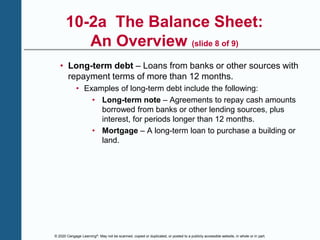 © 2020 Cengage Learning®. May not be scanned, copied or duplicated, or posted to a publicly accessible website, in whole or in part.
10-2a The Balance Sheet:
An Overview (slide 8 of 9)
• Long-term debt – Loans from banks or other sources with
repayment terms of more than 12 months.
• Examples of long-term debt include the following:
• Long-term note – Agreements to repay cash amounts
borrowed from banks or other lending sources, plus
interest, for periods longer than 12 months.
• Mortgage – A long-term loan to purchase a building or
land.
 