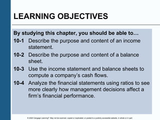 © 2020 Cengage Learning®. May not be scanned, copied or duplicated, or posted to a publicly accessible website, in whole or in part.
LEARNING OBJECTIVES
By studying this chapter, you should be able to…
10-1 Describe the purpose and content of an income
statement.
10-2 Describe the purpose and content of a balance
sheet.
10-3 Use the income statement and balance sheets to
compute a company’s cash flows.
10-4 Analyze the financial statements using ratios to see
more clearly how management decisions affect a
firm’s financial performance.
 