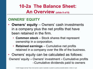 © 2020 Cengage Learning®. May not be scanned, copied or duplicated, or posted to a publicly accessible website, in whole or in part.
10-2a The Balance Sheet:
An Overview (slide 9 of 9)
OWNERS’ EQUITY
• Owners’ equity – Owners’ cash investments
in a company plus the net profits that have
been retained in the firm.
• Common stock – Stock shares that represent
ownership in a corporation.
• Retained earnings – Cumulative net profits
retained in a company over the life of the business.
• Owners’ equity can be calculated as follows:
Owners' equity Owners' investment Cumulative profits
Cumulative dividends paid to owners
 

 