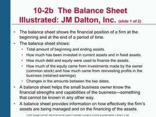 © 2020 Cengage Learning®. May not be scanned, copied or duplicated, or posted to a publicly accessible website, in whole or in part.
10-2b The Balance Sheet
Illustrated: JM Dalton, Inc. (slide 1 of 2)
• The balance sheet shows the financial position of a firm at the
beginning and at the end of a period of time.
• The balance sheet shows:
• Total amount of beginning and ending assets.
• How much has been invested in current assets and in fixed assets.
• How much debt and equity were used to finance the assets.
• How much of the equity came from investments made by the owner
(common stock) and how much came from reinvesting profits in the
business (retained earnings).
• Changes in the amounts between the two dates.
• A balance sheet helps the small business owner know the
financial strengths and capabilities of the business—something
that cannot be known in any other way.
• A balance sheet provides information on how effectively the firm’s
assets are being managed and on the financing of the assets.
 