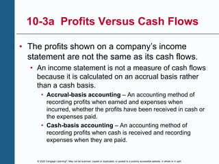 © 2020 Cengage Learning®. May not be scanned, copied or duplicated, or posted to a publicly accessible website, in whole or in part.
10-3a Profits Versus Cash Flows
• The profits shown on a company’s income
statement are not the same as its cash flows.
• An income statement is not a measure of cash flows
because it is calculated on an accrual basis rather
than a cash basis.
• Accrual-basis accounting – An accounting method of
recording profits when earned and expenses when
incurred, whether the profits have been received in cash or
the expenses paid.
• Cash-basis accounting – An accounting method of
recording profits when cash is received and recording
expenses when they are paid.
 