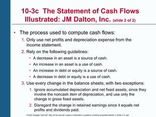 © 2020 Cengage Learning®. May not be scanned, copied or duplicated, or posted to a publicly accessible website, in whole or in part.
10-3c The Statement of Cash Flows
Illustrated: JM Dalton, Inc. (slide 2 of 2)
• The process used to compute cash flows:
1. Only use net profits and depreciation expense from the
income statement.
2. Rely on the following guidelines:
• A decrease in an asset is a source of cash.
• An increase in an asset is a use of cash.
• An increase in debt or equity is a source of cash.
• A decrease in debt or equity is a use of cash.
3. Use every change in the balance sheets, with two exceptions:
1. Ignore accumulated depreciation and net fixed assets, since they
involve the noncash item of depreciation, and use only the
change in gross fixed assets.
2. Disregard the change in retained earnings since it equals net
profits and dividends paid.
 