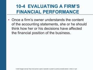 © 2020 Cengage Learning®. May not be scanned, copied or duplicated, or posted to a publicly accessible website, in whole or in part.
10-4 EVALUATING A FIRM’S
FINANCIAL PERFORMANCE
• Once a firm’s owner understands the content
of the accounting statements, she or he should
think how her or his decisions have affected
the financial position of the business.
 