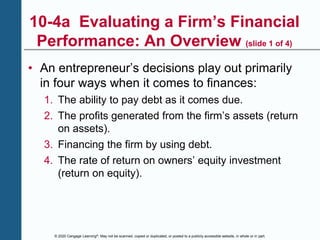 © 2020 Cengage Learning®. May not be scanned, copied or duplicated, or posted to a publicly accessible website, in whole or in part.
10-4a Evaluating a Firm’s Financial
Performance: An Overview (slide 1 of 4)
• An entrepreneur’s decisions play out primarily
in four ways when it comes to finances:
1. The ability to pay debt as it comes due.
2. The profits generated from the firm’s assets (return
on assets).
3. Financing the firm by using debt.
4. The rate of return on owners’ equity investment
(return on equity).
 