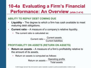 © 2020 Cengage Learning®. May not be scanned, copied or duplicated, or posted to a publicly accessible website, in whole or in part.
10-4a Evaluating a Firm’s Financial
Performance: An Overview (slide 2 of 4)
ABILITY TO REPAY DEBT COMING DUE
• Liquidity – The degree to which a firm has cash available to meet
maturing debt obligations.
• Current ratio – A measure of a company’s relative liquidity.
• The current ratio is calculated as:
Current assets
Current ratio
Current liabilities

PROFITABILITY ON ASSETS (RETURN ON ASSETS)
• Return on assets – A measure of a firm’s profitability relative to
the amount of its assets.
• Return on assets is computed as follows:
Operating profits
Return on assets
Total assets

 