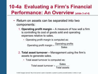 © 2020 Cengage Learning®. May not be scanned, copied or duplicated, or posted to a publicly accessible website, in whole or in part.
10-4a Evaluating a Firm’s Financial
Performance: An Overview (slide 3 of 4)
• Return on assets can be separated into two
components:
1. Operating profit margin – A measure of how well a firm
is controlling its cost of goods sold and operating
expenses relative to sales.
• Operating profit margin is computed as:
Operating profits
Operating profit margin
Sales

2. Total asset turnover – Management using the firm’s
assets to generate sales.
• Total asset turnover is computed as:
Sales
Total asset turnover
Total assets

 
