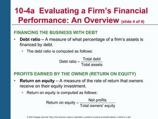 © 2020 Cengage Learning®. May not be scanned, copied or duplicated, or posted to a publicly accessible website, in whole or in part.
10-4a Evaluating a Firm’s Financial
Performance: An Overview (slide 4 of 4)
FINANCING THE BUSINESS WITH DEBT
• Debt ratio – A measure of what percentage of a firm’s assets is
financed by debt.
• The debt ratio is computed as follows:
Total debt
Debt ratio
Total assets

PROFITS EARNED BY THE OWNER (RETURN ON EQUITY)
• Return on equity – A measure of the rate of return that owners
receive on their equity investment.
• Return on equity is computed as follows:
Net profits
Return on equity
Total owners' equity

 