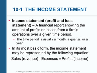 © 2020 Cengage Learning®. May not be scanned, copied or duplicated, or posted to a publicly accessible website, in whole or in part.
10-1 THE INCOME STATEMENT
• Income statement (profit and loss
statement) – A financial report showing the
amount of profits or losses from a firm’s
operations over a given time period.
• The time period is usually a month, a quarter, or a
year.
• In its most basic form, the income statement
may be represented by the following equation:
Sales (revenue) Expenses Profits (income)
 
 