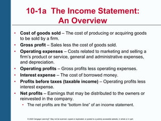 © 2020 Cengage Learning®. May not be scanned, copied or duplicated, or posted to a publicly accessible website, in whole or in part.
10-1a The Income Statement:
An Overview
• Cost of goods sold – The cost of producing or acquiring goods
to be sold by a firm.
• Gross profit – Sales less the cost of goods sold.
• Operating expenses – Costs related to marketing and selling a
firm’s product or service, general and administrative expenses,
and depreciation.
• Operating profits – Gross profits less operating expenses.
• Interest expense – The cost of borrowed money.
• Profits before taxes (taxable income) – Operating profits less
interest expense.
• Net profits – Earnings that may be distributed to the owners or
reinvested in the company.
• The net profits are the “bottom line” of an income statement.
 