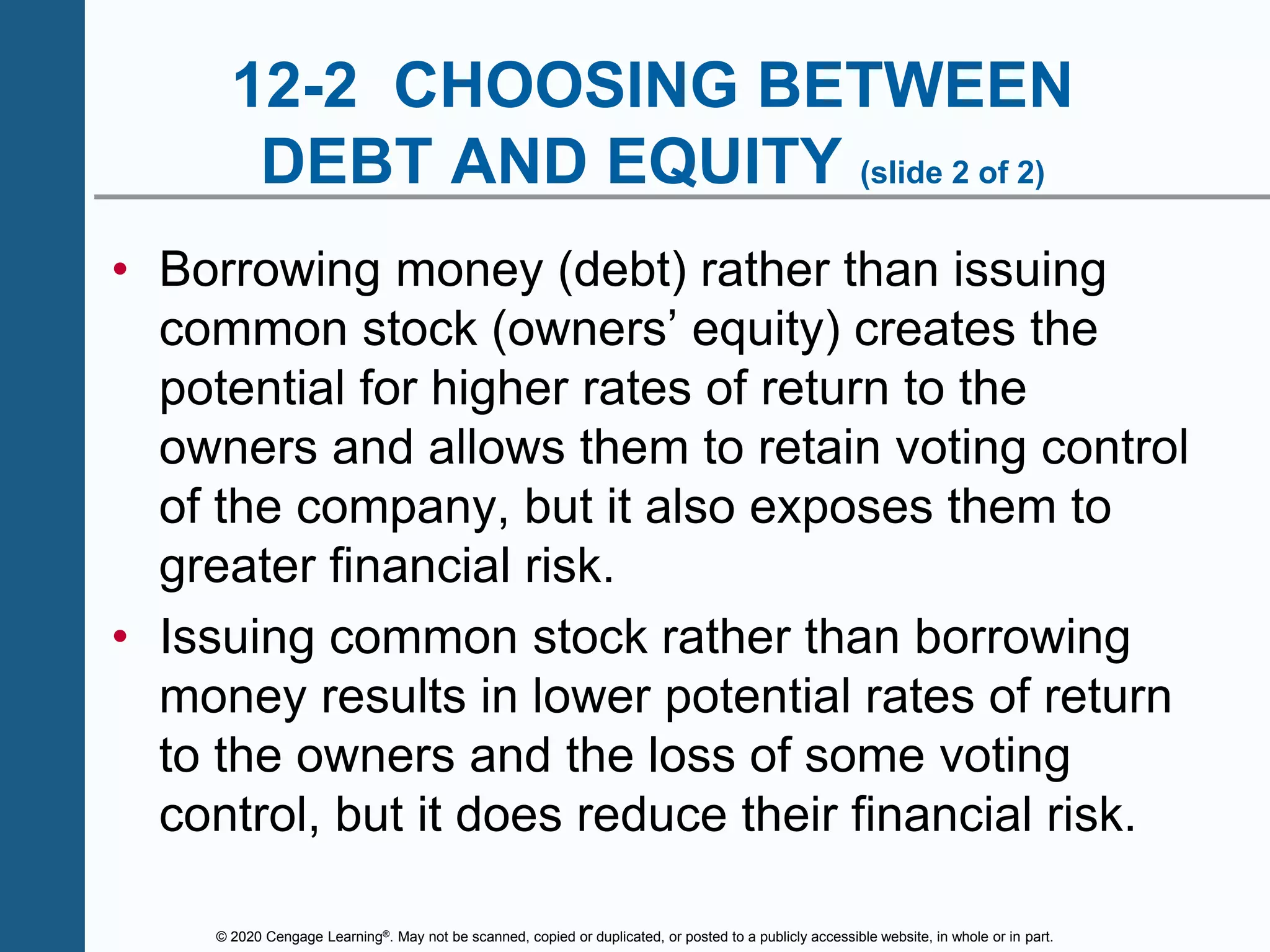 © 2020 Cengage Learning®. May not be scanned, copied or duplicated, or posted to a publicly accessible website, in whole or in part.
12-2 CHOOSING BETWEEN
DEBT AND EQUITY (slide 2 of 2)
• Borrowing money (debt) rather than issuing
common stock (owners’ equity) creates the
potential for higher rates of return to the
owners and allows them to retain voting control
of the company, but it also exposes them to
greater financial risk.
• Issuing common stock rather than borrowing
money results in lower potential rates of return
to the owners and the loss of some voting
control, but it does reduce their financial risk.
 