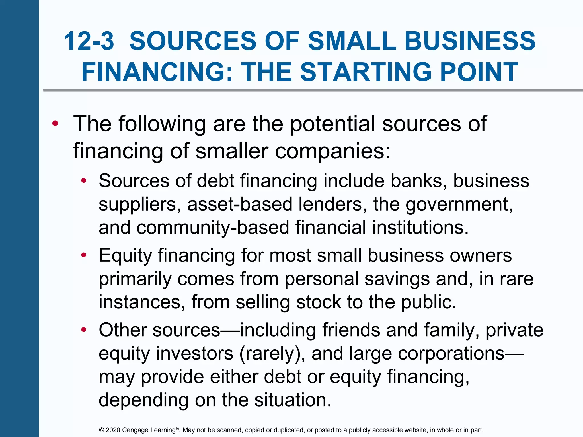 © 2020 Cengage Learning®. May not be scanned, copied or duplicated, or posted to a publicly accessible website, in whole or in part.
12-3 SOURCES OF SMALL BUSINESS
FINANCING: THE STARTING POINT
• The following are the potential sources of
financing of smaller companies:
• Sources of debt financing include banks, business
suppliers, asset-based lenders, the government,
and community-based financial institutions.
• Equity financing for most small business owners
primarily comes from personal savings and, in rare
instances, from selling stock to the public.
• Other sources—including friends and family, private
equity investors (rarely), and large corporations—
may provide either debt or equity financing,
depending on the situation.
 